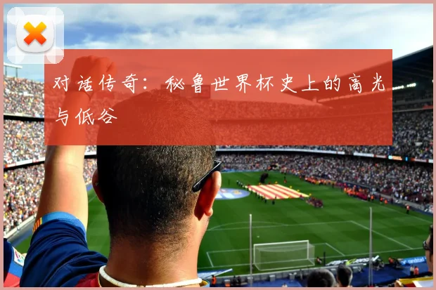 对话传奇：秘鲁世界杯史上的高光与低谷