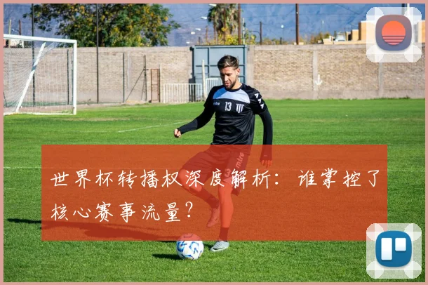 世界杯转播权深度解析：谁掌控了核心赛事流量？
